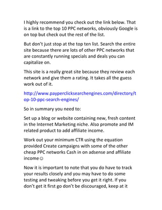 I	
  highly	
  recommend	
  you	
  check	
  out	
  the	
  link	
  below.	
  That	
  
is	
  a	
  link	
  to	
  the	
  top	
  10	
  PPC	
  networks,	
  obviously	
  Google	
  is	
  
on	
  top	
  but	
  check	
  out	
  the	
  rest	
  of	
  the	
  list.
But	
  don’t	
  just	
  stop	
  at	
  the	
  top	
  ten	
  list.	
  Search	
  the	
  entire	
  
site	
  because	
  there	
  are	
  lots	
  of	
  other	
  PPC	
  networks	
  that	
  
are	
  constantly	
  running	
  specials	
  and	
  deals	
  you	
  can	
  
capitalize	
  on.
This	
  site	
  is	
  a	
  really	
  great	
  site	
  because	
  they	
  review	
  each	
  
network	
  and	
  give	
  them	
  a	
  rating.	
  It	
  takes	
  all	
  the	
  guess	
  
work	
  out	
  of	
  it.
http://www.payperclicksearchengines.com/directory/t
op-­‐10-­‐ppc-­‐search-­‐engines/
So	
  in	
  summary	
  you	
  need	
  to:
Set	
  up	
  a	
  blog	
  or	
  website	
  containing	
  new,	
  fresh	
  content	
  
in	
  the	
  Internet	
  Marketing	
  niche.	
  Also	
  promote	
  and	
  IM	
  
related	
  product	
  to	
  add	
  affiliate	
  income.
Work	
  out	
  your	
  minimum	
  CTR	
  using	
  the	
  equation	
  
provided	
  Create	
  campaigns	
  with	
  some	
  of	
  the	
  other	
  
cheap	
  PPC	
  networks	
  Cash	
  in	
  on	
  adsense	
  and	
  affiliate	
  
income☺
Now	
  it	
  is	
  important	
  to	
  note	
  that	
  you	
  do	
  have	
  to	
  track	
  
your	
  results	
  closely	
  and	
  you	
  may	
  have	
  to	
  do	
  some	
  
testing	
  and	
  tweaking	
  before	
  you	
  get	
  it	
  right.	
  If	
  you	
  
don’t	
  get	
  it	
  first	
  go	
  don’t	
  be	
  discouraged,	
  keep	
  at	
  it	
  
 