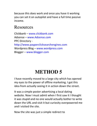 because	
  this	
  does	
  work	
  and	
  once	
  you	
  have	
  it	
  working	
  
you	
  can	
  set	
  it	
  on	
  autopilot	
  and	
  have	
  a	
  full	
  time	
  passive	
  
income.

Resources
Clickbank	
  –	
  www.clickbank.com	
  	
  
Adsense	
  –	
  www.Adsense.com	
  	
  
PPC	
  Directory	
  -­‐	
  
http://www.payperclicksearchengines.com	
  	
  
Wordpress	
  Blog	
  –	
  www.wordpress.com	
  	
  
Blogger	
  –	
  www.blogger.com




                            METHOD 5
I	
  have	
  recently	
  moved	
  to	
  a	
  large	
  city	
  which	
  has	
  opened	
  
my	
  eyes	
  to	
  the	
  power	
  of	
  offline	
  marketing.	
  I	
  got	
  this	
  
idea	
  from	
  actually	
  seeing	
  it	
  in	
  action	
  down	
  the	
  street.
It	
  was	
  a	
  simple	
  poster	
  advertising	
  a	
  local	
  dating	
  
website.	
  Now	
  I	
  must	
  admit	
  when	
  I	
  first	
  saw	
  it	
  I	
  thought	
  
it	
  was	
  stupid	
  and	
  no	
  one	
  would	
  actually	
  bother	
  to	
  write	
  
down	
  the	
  URL	
  and	
  visit	
  it	
  but	
  curiosity	
  overpowered	
  me	
  
and	
  I	
  visited	
  the	
  site.
Now	
  the	
  site	
  was	
  just	
  a	
  simple	
  redirect	
  to	
  
 