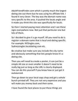AdultFriendFinder.com	
  which	
  is	
  pretty	
  much	
  the	
  largest	
  
dating	
  site	
  out	
  there	
  but	
  he	
  was	
  using	
  his	
  affiliate	
  link.	
  I	
  
found	
  it	
  very	
  clever.	
  The	
  key	
  was	
  the	
  domain	
  name	
  was	
  
very	
  specific	
  to	
  the	
  area.	
  It	
  pushed	
  the	
  locals	
  angle	
  and	
  
it	
  made	
  you	
  think	
  this	
  site	
  was	
  specifically	
  for	
  locals.
So	
  then	
  I	
  started	
  paying	
  more	
  attention	
  and	
  I	
  see	
  these	
  
signs	
  everywhere	
  now.	
  Not	
  just	
  that	
  particular	
  one	
  but	
  
lots	
  of	
  them.
So	
  I	
  decided	
  to	
  give	
  it	
  a	
  go	
  myself.	
  All	
  you	
  need	
  to	
  do	
  is	
  
register	
  a	
  domain	
  name	
  that	
  is	
  local	
  and	
  dating	
  specific.	
  
For	
  example:	
  NYSingles.com,	
  
Sydneysingles.localdating.com	
  etc.
Be	
  creative	
  but	
  make	
  sure	
  you	
  include	
  the	
  city	
  name	
  
and	
  obviously	
  something	
  that	
  lets	
  people	
  know	
  it’s	
  a	
  
dating	
  site.
Then	
  you	
  will	
  need	
  to	
  create	
  a	
  poster,	
  it	
  can	
  just	
  be	
  a	
  
simple	
  A4	
  size	
  or	
  even	
  smaller	
  it	
  doesn’t	
  need	
  to	
  be	
  
really	
  big	
  just	
  as	
  long	
  as	
  the	
  URL	
  is	
  clearly	
  displayed.	
  
You	
  can	
  do	
  this	
  yourself	
  if	
  you	
  know	
  how	
  or	
  just	
  get	
  it	
  
outsourced.
Then	
  go	
  down	
  to	
  your	
  local	
  copy	
  shop	
  and	
  get	
  a	
  whole	
  
bunch	
  printed	
  off.	
  They	
  are	
  not	
  very	
  expensive	
  and	
  you	
  
will	
  make	
  you	
  money	
  back	
  and	
  then	
  some.
I	
  have	
  found	
  the	
  best	
  places	
  to	
  put	
  these	
  things	
  are	
  
 