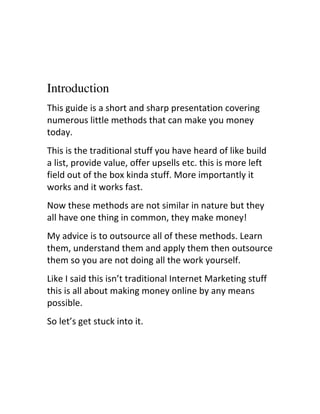 Introduction
This	
  guide	
  is	
  a	
  short	
  and	
  sharp	
  presentation	
  covering	
  
numerous	
  little	
  methods	
  that	
  can	
  make	
  you	
  money	
  
today.
This	
  is	
  the	
  traditional	
  stuff	
  you	
  have	
  heard	
  of	
  like	
  build	
  
a	
  list,	
  provide	
  value,	
  offer	
  upsells	
  etc.	
  this	
  is	
  more	
  left	
  
field	
  out	
  of	
  the	
  box	
  kinda	
  stuff.	
  More	
  importantly	
  it	
  
works	
  and	
  it	
  works	
  fast.
Now	
  these	
  methods	
  are	
  not	
  similar	
  in	
  nature	
  but	
  they	
  
all	
  have	
  one	
  thing	
  in	
  common,	
  they	
  make	
  money!
My	
  advice	
  is	
  to	
  outsource	
  all	
  of	
  these	
  methods.	
  Learn	
  
them,	
  understand	
  them	
  and	
  apply	
  them	
  then	
  outsource	
  
them	
  so	
  you	
  are	
  not	
  doing	
  all	
  the	
  work	
  yourself.
Like	
  I	
  said	
  this	
  isn’t	
  traditional	
  Internet	
  Marketing	
  stuff	
  
this	
  is	
  all	
  about	
  making	
  money	
  online	
  by	
  any	
  means	
  
possible.
So	
  let’s	
  get	
  stuck	
  into	
  it.
 