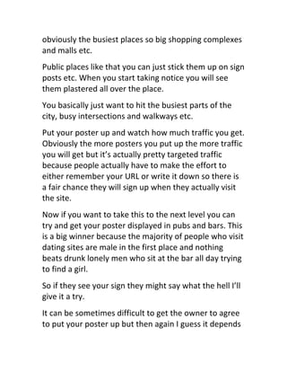 obviously	
  the	
  busiest	
  places	
  so	
  big	
  shopping	
  complexes	
  
and	
  malls	
  etc.
Public	
  places	
  like	
  that	
  you	
  can	
  just	
  stick	
  them	
  up	
  on	
  sign	
  
posts	
  etc.	
  When	
  you	
  start	
  taking	
  notice	
  you	
  will	
  see	
  
them	
  plastered	
  all	
  over	
  the	
  place.
You	
  basically	
  just	
  want	
  to	
  hit	
  the	
  busiest	
  parts	
  of	
  the	
  
city,	
  busy	
  intersections	
  and	
  walkways	
  etc.
Put	
  your	
  poster	
  up	
  and	
  watch	
  how	
  much	
  traffic	
  you	
  get.	
  
Obviously	
  the	
  more	
  posters	
  you	
  put	
  up	
  the	
  more	
  traffic	
  
you	
  will	
  get	
  but	
  it’s	
  actually	
  pretty	
  targeted	
  traffic	
  
because	
  people	
  actually	
  have	
  to	
  make	
  the	
  effort	
  to	
  
either	
  remember	
  your	
  URL	
  or	
  write	
  it	
  down	
  so	
  there	
  is	
  
a	
  fair	
  chance	
  they	
  will	
  sign	
  up	
  when	
  they	
  actually	
  visit	
  
the	
  site.
Now	
  if	
  you	
  want	
  to	
  take	
  this	
  to	
  the	
  next	
  level	
  you	
  can	
  
try	
  and	
  get	
  your	
  poster	
  displayed	
  in	
  pubs	
  and	
  bars.	
  This	
  
is	
  a	
  big	
  winner	
  because	
  the	
  majority	
  of	
  people	
  who	
  visit	
  
dating	
  sites	
  are	
  male	
  in	
  the	
  first	
  place	
  and	
  nothing	
  
beats	
  drunk	
  lonely	
  men	
  who	
  sit	
  at	
  the	
  bar	
  all	
  day	
  trying	
  
to	
  find	
  a	
  girl.
So	
  if	
  they	
  see	
  your	
  sign	
  they	
  might	
  say	
  what	
  the	
  hell	
  I’ll	
  
give	
  it	
  a	
  try.
It	
  can	
  be	
  sometimes	
  difficult	
  to	
  get	
  the	
  owner	
  to	
  agree	
  
to	
  put	
  your	
  poster	
  up	
  but	
  then	
  again	
  I	
  guess	
  it	
  depends	
  
 