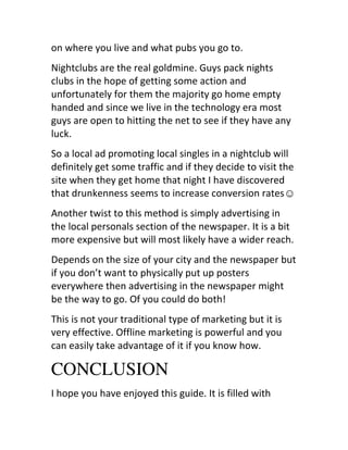 on	
  where	
  you	
  live	
  and	
  what	
  pubs	
  you	
  go	
  to.
Nightclubs	
  are	
  the	
  real	
  goldmine.	
  Guys	
  pack	
  nights	
  
clubs	
  in	
  the	
  hope	
  of	
  getting	
  some	
  action	
  and	
  
unfortunately	
  for	
  them	
  the	
  majority	
  go	
  home	
  empty	
  
handed	
  and	
  since	
  we	
  live	
  in	
  the	
  technology	
  era	
  most	
  
guys	
  are	
  open	
  to	
  hitting	
  the	
  net	
  to	
  see	
  if	
  they	
  have	
  any	
  
luck.
So	
  a	
  local	
  ad	
  promoting	
  local	
  singles	
  in	
  a	
  nightclub	
  will	
  
definitely	
  get	
  some	
  traffic	
  and	
  if	
  they	
  decide	
  to	
  visit	
  the	
  
site	
  when	
  they	
  get	
  home	
  that	
  night	
  I	
  have	
  discovered	
  
that	
  drunkenness	
  seems	
  to	
  increase	
  conversion	
  rates☺
Another	
  twist	
  to	
  this	
  method	
  is	
  simply	
  advertising	
  in	
  
the	
  local	
  personals	
  section	
  of	
  the	
  newspaper.	
  It	
  is	
  a	
  bit	
  
more	
  expensive	
  but	
  will	
  most	
  likely	
  have	
  a	
  wider	
  reach.
Depends	
  on	
  the	
  size	
  of	
  your	
  city	
  and	
  the	
  newspaper	
  but	
  
if	
  you	
  don’t	
  want	
  to	
  physically	
  put	
  up	
  posters	
  
everywhere	
  then	
  advertising	
  in	
  the	
  newspaper	
  might	
  
be	
  the	
  way	
  to	
  go.	
  Of	
  you	
  could	
  do	
  both!
This	
  is	
  not	
  your	
  traditional	
  type	
  of	
  marketing	
  but	
  it	
  is	
  
very	
  effective.	
  Offline	
  marketing	
  is	
  powerful	
  and	
  you	
  
can	
  easily	
  take	
  advantage	
  of	
  it	
  if	
  you	
  know	
  how.

CONCLUSION
I	
  hope	
  you	
  have	
  enjoyed	
  this	
  guide.	
  It	
  is	
  filled	
  with	
  
 