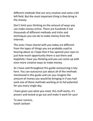 different	
  methods	
  that	
  are	
  very	
  creative	
  and	
  some	
  a	
  bit	
  
left	
  field.	
  But	
  the	
  most	
  important	
  thing	
  is	
  they	
  bring	
  in	
  
the	
  money.
Don’t	
  limit	
  your	
  thinking	
  on	
  the	
  amount	
  of	
  ways	
  you	
  
can	
  make	
  money	
  online.	
  There	
  are	
  hundreds	
  if	
  not	
  
thousands	
  of	
  different	
  methods	
  and	
  tricks	
  and	
  
techniques	
  you	
  can	
  do	
  to	
  make	
  money	
  from	
  the	
  
Internet.
The	
  ones	
  I	
  have	
  shared	
  with	
  you	
  today	
  are	
  different	
  
from	
  the	
  types	
  of	
  things	
  you	
  are	
  probably	
  used	
  to	
  
hearing	
  about	
  so	
  I	
  hope	
  that	
  it	
  has	
  opened	
  your	
  eyes	
  to	
  
just	
  how	
  much	
  opportunity	
  there	
  is	
  out	
  there	
  and	
  
hopefully	
  I	
  have	
  you	
  thinking	
  and	
  you	
  can	
  come	
  up	
  with	
  
even	
  more	
  creative	
  ways	
  to	
  make	
  money.
As	
  I	
  have	
  said	
  throughout	
  this	
  guide	
  outsourcing	
  is	
  key	
  
here.	
  You	
  can	
  outsource	
  just	
  about	
  all	
  of	
  the	
  methods	
  
mentioned	
  in	
  this	
  guide	
  and	
  can	
  you	
  imagine	
  the	
  
amount	
  of	
  money	
  you	
  would	
  be	
  bringing	
  in	
  if	
  you	
  had	
  
each	
  one	
  of	
  these	
  methods	
  working	
  at	
  its	
  full	
  potential	
  
for	
  you	
  every	
  single	
  day.
I	
  have	
  given	
  you	
  what	
  you	
  need,	
  this	
  stuff	
  works,	
  it’s	
  
proven	
  and	
  tested	
  so	
  go	
  out	
  and	
  make	
  it	
  work	
  for	
  you!
To	
  your	
  success,	
  	
  
Isaiah	
  Jackson	
  
 