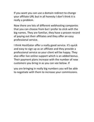 If	
  you	
  want	
  you	
  can	
  use	
  a	
  domain	
  redirect	
  to	
  change	
  
your	
  affiliate	
  URL	
  but	
  in	
  all	
  honesty	
  I	
  don’t	
  think	
  it	
  is	
  
really	
  a	
  problem.
Now	
  there	
  are	
  lots	
  of	
  different	
  webhosting	
  companies	
  
that	
  you	
  can	
  choose	
  from	
  but	
  I	
  prefer	
  to	
  stick	
  with	
  the	
  
big	
  names.	
  They	
  are	
  familiar,	
  they	
  have	
  a	
  proven	
  record	
  
of	
  paying	
  out	
  their	
  affiliates	
  and	
  they	
  offer	
  an	
  easy	
  
professional	
  service.
I	
  think	
  HostGator	
  offer	
  a	
  really	
  good	
  service.	
  It’s	
  quick	
  
and	
  easy	
  to	
  sign	
  up	
  as	
  an	
  affiliate	
  and	
  they	
  provide	
  a	
  
professional	
  service	
  so	
  your	
  client	
  will	
  be	
  happy.	
  They	
  
also	
  offer	
  live	
  online	
  support	
  which	
  is	
  an	
  added	
  bonus.	
  
Their	
  payment	
  plans	
  increase	
  with	
  the	
  number	
  of	
  new	
  
customers	
  you	
  bring	
  in	
  as	
  you	
  can	
  see	
  below.	
  If
you	
  are	
  bringing	
  in	
  really	
  big	
  numbers	
  you	
  will	
  be	
  able	
  
to	
  negotiate	
  with	
  them	
  to	
  increase	
  your	
  commissions.
 