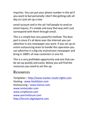 inquiries.	
  You	
  can	
  put	
  your	
  phone	
  number	
  in	
  the	
  ad	
  if	
  
you	
  want	
  to	
  but	
  personally	
  I	
  don’t	
  like	
  getting	
  calls	
  all	
  
day	
  so	
  I	
  just	
  set	
  up	
  a	
  new
email	
  account	
  and	
  in	
  the	
  ad	
  I	
  tell	
  people	
  to	
  send	
  an	
  
email	
  inquiry.	
  It’s	
  simple	
  and	
  easy	
  that	
  way	
  and	
  I	
  just	
  
correspond	
  with	
  them	
  through	
  email.
This	
  is	
  a	
  simple	
  but	
  very	
  powerful	
  method.	
  The	
  best	
  
part	
  is	
  since	
  it’s	
  all	
  done	
  over	
  the	
  Internet	
  you	
  can	
  
advertise	
  in	
  any	
  newspaper	
  you	
  want.	
  If	
  you	
  set	
  up	
  an	
  
entire	
  outsourcing	
  team	
  to	
  handle	
  this	
  operation	
  you	
  
can	
  advertise	
  in	
  a	
  big	
  city	
  mainstream	
  newspaper	
  and	
  
bring	
  in	
  1000’s	
  of	
  new	
  customers	
  in	
  one	
  hit.
This	
  is	
  a	
  very	
  profitable	
  opportunity	
  and	
  one	
  that	
  can	
  
be	
  set	
  up	
  quickly	
  and	
  easily.	
  Below	
  you	
  will	
  find	
  the	
  
resources	
  you	
  need	
  to	
  set	
  this	
  up.

Resources
Templates	
  –	
  http://www.master-­‐resale-­‐rights.com	
  
Hosting	
  -­‐	
  www.HostGator.com	
  	
  
Outsourcing	
  –	
  www.elance.com	
  
www.rentacoder.com	
  	
  
www.scriptlance.com	
  	
  
www.warriorforum.com	
  	
  
http://forums.digitalpoint.com	
  
 