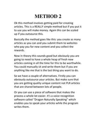 METHOD 2
Ok	
  this	
  method	
  involves	
  getting	
  paid	
  for	
  creating	
  
articles.	
  This	
  is	
  a	
  REALLY	
  simple	
  method	
  but	
  if	
  you	
  put	
  it	
  
to	
  use	
  you	
  will	
  make	
  money.	
  Again	
  this	
  can	
  be	
  scaled	
  
up	
  if	
  you	
  outsource	
  this.
Basically	
  the	
  method	
  goes	
  like	
  this:	
  you	
  create	
  as	
  many	
  
articles	
  as	
  you	
  can	
  and	
  you	
  submit	
  them	
  to	
  websites	
  
who	
  pay	
  you	
  for	
  new	
  content	
  and	
  you	
  collect	
  the	
  
rewards.
Now	
  in	
  theory	
  this	
  sounds	
  good	
  but	
  obviously	
  you	
  are	
  
going	
  to	
  need	
  to	
  have	
  a	
  whole	
  heap	
  of	
  fresh	
  new	
  
articles	
  coming	
  in	
  all	
  the	
  time	
  for	
  this	
  to	
  be	
  worthwhile.	
  
You	
  could	
  manually	
  sit	
  and	
  write	
  them	
  but	
  if	
  you	
  are	
  
anything	
  like	
  me	
  that	
  is	
  the	
  last	
  thing	
  you	
  want	
  to	
  do.
So	
  we	
  have	
  a	
  couple	
  of	
  alternatives.	
  Firstly	
  you	
  can	
  
obviously	
  outsource	
  your	
  articles.	
  But	
  make	
  sure	
  that	
  
you	
  are	
  getting	
  quality	
  unique	
  content	
  not	
  PLR	
  articles	
  
that	
  are	
  shared	
  between	
  lots	
  of	
  people.
Or	
  you	
  can	
  use	
  a	
  piece	
  of	
  software	
  that	
  makes	
  the	
  
process	
  a	
  whole	
  lot	
  easier.	
  It’s	
  a	
  voice	
  recognition	
  
software	
  called	
  “Dragon	
  Naturally	
  Speaking”	
  which	
  
enables	
  you	
  to	
  speak	
  your	
  articles	
  while	
  the	
  program	
  
writes	
  them.
 