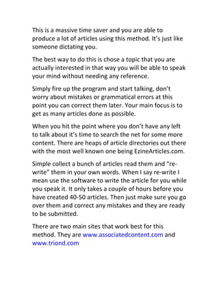 This	
  is	
  a	
  massive	
  time	
  saver	
  and	
  you	
  are	
  able	
  to	
  
produce	
  a	
  lot	
  of	
  articles	
  using	
  this	
  method.	
  It’s	
  just	
  like	
  
someone	
  dictating	
  you.
The	
  best	
  way	
  to	
  do	
  this	
  is	
  chose	
  a	
  topic	
  that	
  you	
  are	
  
actually	
  interested	
  in	
  that	
  way	
  you	
  will	
  be	
  able	
  to	
  speak	
  
your	
  mind	
  without	
  needing	
  any	
  reference.
Simply	
  fire	
  up	
  the	
  program	
  and	
  start	
  talking,	
  don’t	
  
worry	
  about	
  mistakes	
  or	
  grammatical	
  errors	
  at	
  this	
  
point	
  you	
  can	
  correct	
  them	
  later.	
  Your	
  main	
  focus	
  is	
  to	
  
get	
  as	
  many	
  articles	
  done	
  as	
  possible.
When	
  you	
  hit	
  the	
  point	
  where	
  you	
  don’t	
  have	
  any	
  left	
  
to	
  talk	
  about	
  it’s	
  time	
  to	
  search	
  the	
  net	
  for	
  some	
  more	
  
content.	
  There	
  are	
  heaps	
  of	
  article	
  directories	
  out	
  there	
  
with	
  the	
  most	
  well	
  known	
  one	
  being	
  EzineArticles.com.
Simple	
  collect	
  a	
  bunch	
  of	
  articles	
  read	
  them	
  and	
  “re-­‐
write”	
  them	
  in	
  your	
  own	
  words.	
  When	
  I	
  say	
  re-­‐write	
  I	
  
mean	
  use	
  the	
  software	
  to	
  write	
  the	
  article	
  for	
  you	
  while	
  
you	
  speak	
  it.	
  It	
  only	
  takes	
  a	
  couple	
  of	
  hours	
  before	
  you	
  
have	
  created	
  40-­‐50	
  articles.	
  Then	
  just	
  make	
  sure	
  you	
  go	
  
over	
  them	
  and	
  correct	
  any	
  mistakes	
  and	
  they	
  are	
  ready	
  
to	
  be	
  submitted.
There	
  are	
  two	
  main	
  sites	
  that	
  work	
  best	
  for	
  this	
  
method.	
  They	
  are	
  www.associatedcontent.com	
  and	
  
www.triond.com
 