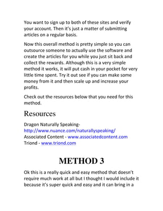 You	
  want	
  to	
  sign	
  up	
  to	
  both	
  of	
  these	
  sites	
  and	
  verify	
  
your	
  account.	
  Then	
  it’s	
  just	
  a	
  matter	
  of	
  submitting	
  
articles	
  on	
  a	
  regular	
  basis.
Now	
  this	
  overall	
  method	
  is	
  pretty	
  simple	
  so	
  you	
  can	
  
outsource	
  someone	
  to	
  actually	
  use	
  the	
  software	
  and	
  
create	
  the	
  articles	
  for	
  you	
  while	
  you	
  just	
  sit	
  back	
  and	
  
collect	
  the	
  rewards.	
  Although	
  this	
  is	
  a	
  very	
  simple	
  
method	
  it	
  works,	
  it	
  will	
  put	
  cash	
  in	
  your	
  pocket	
  for	
  very	
  
little	
  time	
  spent.	
  Try	
  it	
  out	
  see	
  if	
  you	
  can	
  make	
  some	
  
money	
  from	
  it	
  and	
  then	
  scale	
  up	
  and	
  increase	
  your	
  
profits.
Check	
  out	
  the	
  resources	
  below	
  that	
  you	
  need	
  for	
  this	
  
method.

Resources
Dragon	
  Naturally	
  Speaking-­‐	
  
http://www.nuance.com/naturallyspeaking/	
  	
  
Associated	
  Content	
  -­‐	
  www.associatedcontent.com	
  	
  
Triond	
  -­‐	
  www.triond.com	
  


                             METHOD 3
Ok	
  this	
  is	
  a	
  really	
  quick	
  and	
  easy	
  method	
  that	
  doesn’t	
  
require	
  much	
  work	
  at	
  all	
  but	
  I	
  thought	
  I	
  would	
  include	
  it	
  
because	
  it’s	
  super	
  quick	
  and	
  easy	
  and	
  it	
  can	
  bring	
  in	
  a	
  
 