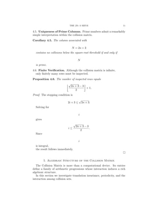 THE 2N+3 SIEVE 11
4.5. Uniqueness of Prime Columns. Prime numbers admit a remarkably
simple interpretation within the collision matrix.
Corollary 4.5. The column associated with
N = 2n + 3
contains no collisions below the square-root threshold if and only if
N
is prime.
4.6. Finite Verification. Although the collision matrix is infinite,
only finitely many rows must be inspected.
Proposition 4.6. The number of inspected rows equals
√
2n + 3 − 3
2

+ 1.
Proof. The stopping condition is
2i + 3 ≤
√
2n + 3.
Solving for
i
gives
i ≤
√
2n + 3 − 3
2
.
Since
i
is integral,
the result follows immediately.
□
5. Algebraic Structure of the Collision Matrix
The Collision Matrix is more than a computational device. Its entries
define a family of arithmetic progressions whose interaction induces a rich
algebraic structure.
In this section we investigate translation invariance, periodicity, and the
interaction among collision sets.
 