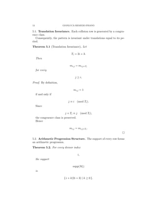 12 GIANLUCA REMIGIO PISANO
5.1. Translation Invariance. Each collision row is generated by a congru-
ence class.
Consequently, the pattern is invariant under translations equal to its pe-
riod.
Theorem 5.1 (Translation Invariance). Let
Ti = 2i + 3.
Then
mi,j = mi,j+Ti
for every
j ≥ i.
Proof. By definition,
mi,j = 1
if and only if
j ≡ i (mod Ti).
Since
j + Ti ≡ j (mod Ti),
the congruence class is preserved.
Hence
mi,j = mi,j+Ti .
□
5.2. Arithmetic Progression Structure. The support of every row forms
an arithmetic progression.
Theorem 5.2. For every divisor index
i,
the support
supp(Mi)
is
{ i + k(2i + 3) | k ≥ 0 }.
 