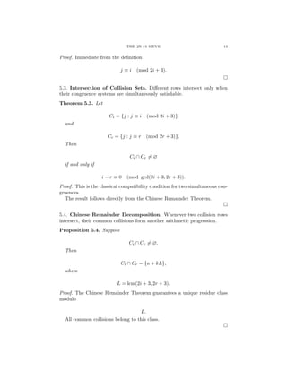 THE 2N+3 SIEVE 13
Proof. Immediate from the definition
j ≡ i (mod 2i + 3).
□
5.3. Intersection of Collision Sets. Different rows intersect only when
their congruence systems are simultaneously satisfiable.
Theorem 5.3. Let
Ci = {j : j ≡ i (mod 2i + 3)}
and
Cr = {j : j ≡ r (mod 2r + 3)}.
Then
Ci ∩ Cr ̸= ∅
if and only if
i − r ≡ 0 (mod gcd(2i + 3, 2r + 3)).
Proof. This is the classical compatibility condition for two simultaneous con-
gruences.
The result follows directly from the Chinese Remainder Theorem.
□
5.4. Chinese Remainder Decomposition. Whenever two collision rows
intersect, their common collisions form another arithmetic progression.
Proposition 5.4. Suppose
Ci ∩ Cr ̸= ∅.
Then
Ci ∩ Cr = {a + kL},
where
L = lcm(2i + 3, 2r + 3).
Proof. The Chinese Remainder Theorem guarantees a unique residue class
modulo
L.
All common collisions belong to this class.
□
 
