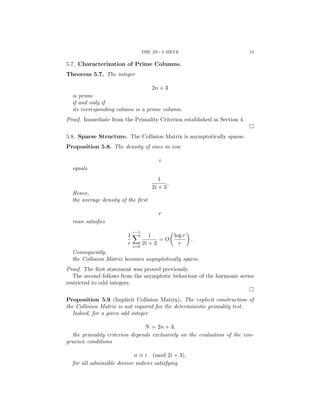 THE 2N+3 SIEVE 15
5.7. Characterization of Prime Columns.
Theorem 5.7. The integer
2n + 3
is prime
if and only if
its corresponding column is a prime column.
Proof. Immediate from the Primality Criterion established in Section 4.
□
5.8. Sparse Structure. The Collision Matrix is asymptotically sparse.
Proposition 5.8. The density of ones in row
i
equals
1
2i + 3
.
Hence,
the average density of the first
r
rows satisfies
1
r
r−1
X
i=0
1
2i + 3
= O

log r
r

.
Consequently,
the Collision Matrix becomes asymptotically sparse.
Proof. The first statement was proved previously.
The second follows from the asymptotic behaviour of the harmonic series
restricted to odd integers.
□
Proposition 5.9 (Implicit Collision Matrix). The explicit construction of
the Collision Matrix is not required for the deterministic primality test.
Indeed, for a given odd integer
N = 2n + 3,
the primality criterion depends exclusively on the evaluation of the con-
gruence conditions
n ≡ i (mod 2i + 3),
for all admissible divisor indices satisfying
 
