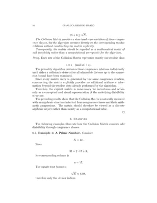 16 GIANLUCA REMIGIO PISANO
2i + 3 ≤
√
N.
The Collision Matrix provides a structured representation of these congru-
ence classes, but the algorithm operates directly on the corresponding residue
relations without constructing the matrix explicitly.
Consequently, the matrix should be regarded as a mathematical model of
odd divisibility rather than a computational prerequisite for the algorithm.
Proof. Each row of the Collision Matrix represents exactly one residue class
n ≡ i (mod 2i + 3).
The primality algorithm evaluates these congruence relations individually
until either a collision is detected or all admissible divisors up to the square-
root bound have been examined.
Since every matrix entry is generated by the same congruence relation,
constructing the matrix explicitly provides no additional arithmetic infor-
mation beyond the residue tests already performed by the algorithm.
Therefore, the explicit matrix is unnecessary for correctness and serves
only as a conceptual and visual representation of the underlying divisibility
structure.
The preceding results show that the Collision Matrix is naturally endowed
with an algebraic structure inherited from congruence classes and their arith-
metic progressions. The matrix should therefore be viewed as a discrete
algebraic object rather than merely as a computational table.
□
6. Examples
The following examples illustrate how the Collision Matrix encodes odd
divisibility through congruence classes.
6.1. Example 1: A Prime Number. Consider
N = 37.
Since
37 = 2 · 17 + 3,
its corresponding column is
n = 17.
The square-root bound is
√
37 ≈ 6.08,
therefore only the divisor indices
 