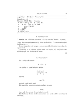 THE 2N+3 SIEVE 19
Algorithm 1 The 2n + 3 Primality Test
Require: n ≥ 0
Ensure: TRUE iff 2n + 3 is prime
1: for i = 0 to

(
√
2n + 3 − 3)/2

do
2: if n ≡ i (mod 2i + 3) then
3: return FALSE
4: end if
5: end for
6: return TRUE
8. Correctness
Theorem 8.1. Algorithm 1 returns TRUE if and only if 2n + 3 is prime.
Proof. The result follows directly from the Primality Criterion established
in Theorem 4.4.
Every composite odd integer possesses an odd divisor not exceeding its
square root.
Conversely, if no collision occurs below this bound, no non-trivial odd
divisor exists, and the integer is prime.
□
9. Complexity
For a single odd integer
N = 2n + 3,
the number of inspected rows equals
$√
N − 3
2
%
+ 1,
yielding
O(
√
N)
modular congruence tests.
The algorithm requires constant auxiliary memory,
O(1),
since only the current divisor index is stored.
The Collision Matrix itself is conceptual and need not be materialized
explicitly.
 
