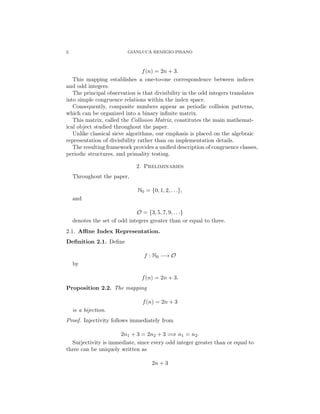 2 GIANLUCA REMIGIO PISANO
f(n) = 2n + 3.
This mapping establishes a one-to-one correspondence between indices
and odd integers.
The principal observation is that divisibility in the odd integers translates
into simple congruence relations within the index space.
Consequently, composite numbers appear as periodic collision patterns,
which can be organized into a binary infinite matrix.
This matrix, called the Collision Matrix, constitutes the main mathemat-
ical object studied throughout the paper.
Unlike classical sieve algorithms, our emphasis is placed on the algebraic
representation of divisibility rather than on implementation details.
The resulting framework provides a unified description of congruence classes,
periodic structures, and primality testing.
2. Preliminaries
Throughout the paper,
N0 = {0, 1, 2, . . .},
and
O = {3, 5, 7, 9, . . .}
denotes the set of odd integers greater than or equal to three.
2.1. Affine Index Representation.
Definition 2.1. Define
f : N0 −→ O
by
f(n) = 2n + 3.
Proposition 2.2. The mapping
f(n) = 2n + 3
is a bijection.
Proof. Injectivity follows immediately from
2n1 + 3 = 2n2 + 3 =⇒ n1 = n2.
Surjectivity is immediate, since every odd integer greater than or equal to
three can be uniquely written as
2n + 3
 