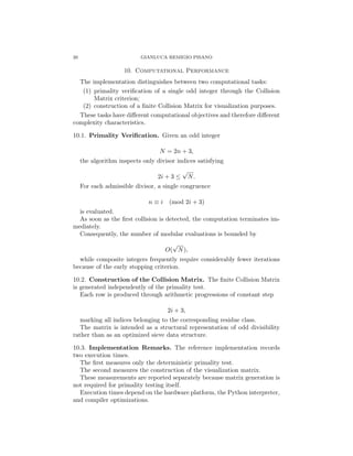 20 GIANLUCA REMIGIO PISANO
10. Computational Performance
The implementation distinguishes between two computational tasks:
(1) primality verification of a single odd integer through the Collision
Matrix criterion;
(2) construction of a finite Collision Matrix for visualization purposes.
These tasks have different computational objectives and therefore different
complexity characteristics.
10.1. Primality Verification. Given an odd integer
N = 2n + 3,
the algorithm inspects only divisor indices satisfying
2i + 3 ≤
√
N.
For each admissible divisor, a single congruence
n ≡ i (mod 2i + 3)
is evaluated.
As soon as the first collision is detected, the computation terminates im-
mediately.
Consequently, the number of modular evaluations is bounded by
O(
√
N),
while composite integers frequently require considerably fewer iterations
because of the early stopping criterion.
10.2. Construction of the Collision Matrix. The finite Collision Matrix
is generated independently of the primality test.
Each row is produced through arithmetic progressions of constant step
2i + 3,
marking all indices belonging to the corresponding residue class.
The matrix is intended as a structural representation of odd divisibility
rather than as an optimized sieve data structure.
10.3. Implementation Remarks. The reference implementation records
two execution times.
The first measures only the deterministic primality test.
The second measures the construction of the visualization matrix.
These measurements are reported separately because matrix generation is
not required for primality testing itself.
Execution times depend on the hardware platform, the Python interpreter,
and compiler optimizations.
 