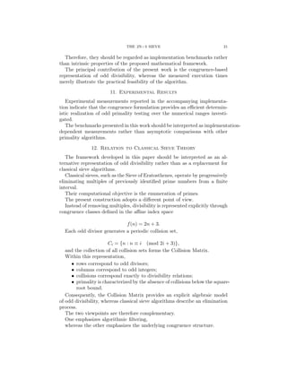 THE 2N+3 SIEVE 21
Therefore, they should be regarded as implementation benchmarks rather
than intrinsic properties of the proposed mathematical framework.
The principal contribution of the present work is the congruence-based
representation of odd divisibility, whereas the measured execution times
merely illustrate the practical feasibility of the algorithm.
11. Experimental Results
Experimental measurements reported in the accompanying implementa-
tion indicate that the congruence formulation provides an efficient determin-
istic realization of odd primality testing over the numerical ranges investi-
gated.
The benchmarks presented in this work should be interpreted as implementation-
dependent measurements rather than asymptotic comparisons with other
primality algorithms.
12. Relation to Classical Sieve Theory
The framework developed in this paper should be interpreted as an al-
ternative representation of odd divisibility rather than as a replacement for
classical sieve algorithms.
Classical sieves, such as the Sieve of Eratosthenes, operate by progressively
eliminating multiples of previously identified prime numbers from a finite
interval.
Their computational objective is the enumeration of primes.
The present construction adopts a different point of view.
Instead of removing multiples, divisibility is represented explicitly through
congruence classes defined in the affine index space
f(n) = 2n + 3.
Each odd divisor generates a periodic collision set,
Ci = {n : n ≡ i (mod 2i + 3)},
and the collection of all collision sets forms the Collision Matrix.
Within this representation,
• rows correspond to odd divisors;
• columns correspond to odd integers;
• collisions correspond exactly to divisibility relations;
• primality is characterized by the absence of collisions below the square-
root bound.
Consequently, the Collision Matrix provides an explicit algebraic model
of odd divisibility, whereas classical sieve algorithms describe an elimination
process.
The two viewpoints are therefore complementary.
One emphasizes algorithmic filtering,
whereas the other emphasizes the underlying congruence structure.
 