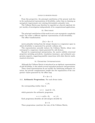 22 GIANLUCA REMIGIO PISANO
From this perspective, the principal contribution of the present work lies
in the mathematical representation of divisibility, rather than in claiming an
asymptotic improvement over existing deterministic primality tests.
The Collision Matrix may therefore be regarded as a discrete algebraic ob-
ject worthy of investigation independently of its computational applications.
13. Discussion
The principal contribution of this work is not a new asymptotic complexity
result, but rather a different algebraic representation of odd divisibility.
The affine transformation
f(n) = 2n + 3
moves primality testing from the integer domain to a congruence space in
which divisibility is represented by periodic collision sets.
This representation naturally induces the Collision Matrix, whose rows
correspond to congruence classes generated by odd divisors.
Beyond its computational interpretation, the matrix exhibits structural
properties including periodicity, translation invariance, and arithmetic pro-
gression supports, suggesting possible connections with other discrete math-
ematical structures.
14. Geometric Interpretation
Although the Collision Matrix is introduced as an algebraic representation
of odd divisibility, it also admits several equivalent geometric interpretations.
These visual representations do not modify the underlying arithmetic cri-
terion, but provide complementary insight into the organization of the con-
gruence classes generated by the affine map
N = 2n + 3.
14.1. Arithmetic Progressions. For each divisor index
i ≥ 0,
the corresponding residue class is
n ≡ i (mod 2i + 3),
which generates the arithmetic progression
n = i + m(2i + 3), m ≥ 0.
Each progression identifies all odd integers divisible by
2i + 3.
These progressions constitute the rows of the Collision Matrix.
 