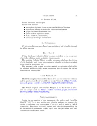 THE 2N+3 SIEVE 25
15. Future Work
Several directions remain open.
Future work includes
• a complete algebraic characterization of Collision Matrices;
• asymptotic density estimates for collision distributions;
• graph-theoretical representations;
• sparse matrix implementations;
• SIMD and GPU realizations;
• extensions to integer factorization.
16. Conclusions
We introduced a congruence-based representation of odd primality through
the affine mapping
f(n) = 2n + 3.
Within this framework, divisibility becomes equivalent to the occurrence
of periodic collisions inside an infinite binary matrix.
The resulting Collision Matrix provides a compact algebraic description
of odd divisibility and yields a deterministic primality criterion equivalent
to the classical square-root test.
The framework also reveals a regular periodic organization of divisibil-
ity relations within the index space, suggesting several avenues for further
mathematical investigation.
Code Availability
The Python implementation of the 2n+3 sieve and the interactive collision
matrix generator are freely available on Google Colab at: https://colab.
research.google.com/drive/140a7AUN-71pdKg7KWbdWb19fcEBtGa9m.
The Python program for Geometric Analysis of the 2n+3 Sieve is avail-
able on Google Colab at: https://colab.research.google.com/drive/
18sS6OwywdRIQ9_vB5GkcP5REyUScNNqk.
Acknowledgements
During the preparation of this manuscript, the author used OpenAI’s
ChatGPT (GPT-5.5) as a writing and editorial assistant to improve the
clarity, organization, and presentation of the text and to assist in LaTeX
typesetting. The author reviewed, verified, and takes full responsibility for
all mathematical statements, proofs, algorithms, interpretations, and con-
clusions contained in this article.
 