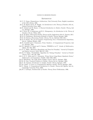 26 GIANLUCA REMIGIO PISANO
References
[1] C. F. Gauss, Disquisitiones Arithmeticae, Yale University Press, English translation
of the 1801 edition, 1966.
[2] G. H. Hardy and E. M. Wright, An Introduction to the Theory of Numbers, 6th ed.,
Oxford University Press, 2008.
[3] K. Ireland and M. Rosen, A Classical Introduction to Modern Number Theory, 2nd
ed., Springer, 1990.
[4] I. Niven, H. S. Zuckerman and H. L. Montgomery, An Introduction to the Theory of
Numbers, 5th ed., Wiley, 1991.
[5] K. H. Rosen, Elementary Number Theory and Its Applications, 6th ed., Pearson, 2011.
[6] M. B. Nathanson, Elementary Methods in Number Theory, Springer, 2000.
[7] D. M. Burton, Elementary Number Theory, 7th ed., McGraw–Hill, 2011.
[8] D. E. Knuth, The Art of Computer Programming, Vol. 2: Seminumerical Algorithms,
3rd ed., Addison–Wesley, 1998.
[9] R. Crandall and C. Pomerance, Prime Numbers: A Computational Perspective, 2nd
ed., Springer, 2005.
[10] M. Agrawal, N. Kayal and N. Saxena, “PRIMES is in P,” Annals of Mathematics,
160(2), 781–793, 2004.
[11] G. L. Miller, “Riemann’s Hypothesis and Tests for Primality,” Journal of Computer
and System Sciences, 13(3), 300–317, 1976.
[12] M. O. Rabin, “Probabilistic Algorithm for Testing Primality,” Journal of Number
Theory, 12(1), 128–138, 1980.
[13] A. O. L. Atkin and D. J. Bernstein, “Prime Sieves Using Binary Quadratic Forms,”
Mathematics of Computation, 73(246), 1023–1030, 2004.
[14] P. Ribenboim, The Little Book of Bigger Primes, 2nd ed., Springer, 2004.
[15] R. K. Guy, Unsolved Problems in Number Theory, 3rd ed., Springer, 2004.
[16] T. M. Apostol, Introduction to Analytic Number Theory, Springer, 1976.
[17] H. Cohen, A Course in Computational Algebraic Number Theory, Springer, 1993.
[18] V. Shoup, A Computational Introduction to Number Theory and Algebra, 2nd ed.,
Cambridge University Press, 2009.
[19] W. J. LeVeque, Fundamentals of Number Theory, Dover Publications, 1996.
 