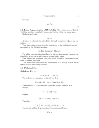 THE 2N+3 SIEVE 3
for some
n ∈ N0.
□
2.2. Index Representation of Divisibility. The central idea is that di-
visibility admits a remarkably simple description within the index space.
Rather than testing
2n + 3
directly, we characterize divisibility through congruence classes on the
indices.
This observation constitutes the foundation of the collision framework
developed in the following sections.
3. The Collision Matrix
The affine representation introduced in the previous section transfers the
divisibility structure of odd integers into the index space.
Each odd divisor generates a periodic family of indices corresponding ex-
actly to its odd multiples.
This observation motivates the introduction of a binary matrix whose
entries encode divisibility relations.
3.1. Collision Sets.
Definition 3.1. Let
di = 2i + 3, i ∈ N0.
The collision set generated by the divisor di is
Ci = {k ∈ N0 : k ≡ i (mod 2i + 3)} .
Every element of Ci corresponds to an odd integer divisible by di.
Indeed,
k = i + m(2i + 3),
implies
2k + 3 = (2m + 1)(2i + 3).
Therefore,
Ci = {i, i + (2i + 3), i + 2(2i + 3), . . .},
which is an arithmetic progression with common difference
2i + 3.
 
