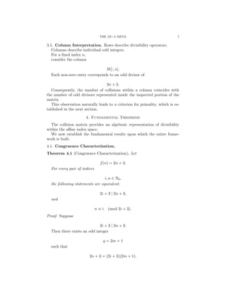 THE 2N+3 SIEVE 7
3.5. Column Interpretation. Rows describe divisibility operators.
Columns describe individual odd integers.
For a fixed index n,
consider the column
M[:, n].
Each non-zero entry corresponds to an odd divisor of
2n + 3.
Consequently, the number of collisions within a column coincides with
the number of odd divisors represented inside the inspected portion of the
matrix.
This observation naturally leads to a criterion for primality, which is es-
tablished in the next section.
4. Fundamental Theorems
The collision matrix provides an algebraic representation of divisibility
within the affine index space.
We now establish the fundamental results upon which the entire frame-
work is built.
4.1. Congruence Characterization.
Theorem 4.1 (Congruence Characterization). Let
f(n) = 2n + 3.
For every pair of indices
i, n ∈ N0,
the following statements are equivalent:
2i + 3 | 2n + 3,
and
n ≡ i (mod 2i + 3).
Proof. Suppose
2i + 3 | 2n + 3.
Then there exists an odd integer
q = 2m + 1
such that
2n + 3 = (2i + 3)(2m + 1).
 