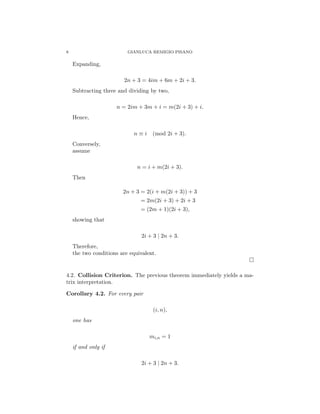 8 GIANLUCA REMIGIO PISANO
Expanding,
2n + 3 = 4im + 6m + 2i + 3.
Subtracting three and dividing by two,
n = 2im + 3m + i = m(2i + 3) + i.
Hence,
n ≡ i (mod 2i + 3).
Conversely,
assume
n = i + m(2i + 3).
Then
2n + 3 = 2(i + m(2i + 3)) + 3
= 2m(2i + 3) + 2i + 3
= (2m + 1)(2i + 3),
showing that
2i + 3 | 2n + 3.
Therefore,
the two conditions are equivalent.
□
4.2. Collision Criterion. The previous theorem immediately yields a ma-
trix interpretation.
Corollary 4.2. For every pair
(i, n),
one has
mi,n = 1
if and only if
2i + 3 | 2n + 3.
 