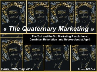 « The Quaternary Marketing »
                   The 2nd and the 3rd Marketing Revolutions:
                  Darwinian Revolution and Neuroscientist Age !




Paris, 29th may 2012                                 Bruno TEBOUL
 