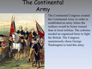 The Continental
Army
The Continental Congress created
the Continental Army in order to
established an army where the
soldiers would be better trained
than in local militias. The colonies
needed an organized force to fight
the British. The Congress
unanimously chose George
Washington to lead this army.
 
