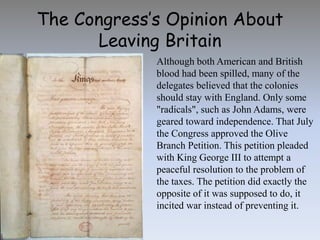 The Congress’s Opinion About
Leaving Britain
Although both American and British
blood had been spilled, many of the
delegates believed that the colonies
should stay with England. Only some
"radicals", such as John Adams, were
geared toward independence. That July
the Congress approved the Olive
Branch Petition. This petition pleaded
with King George III to attempt a
peaceful resolution to the problem of
the taxes. The petition did exactly the
opposite of it was supposed to do, it
incited war instead of preventing it.
 