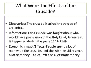 What Were The Effects of the
              Crusade?

• Discoveries: The crusade inspired the voyage of
  Columbus.
• Information: This Crusade was fought about who
  would have possession of the Holy Land, Jerusalem.
  It happened during the years 1147-1149.
• Economic Impact/Effects: People spent a lot of
  money on the crusade, and the winning side earned
  a lot of money. The church had a lot more money
 