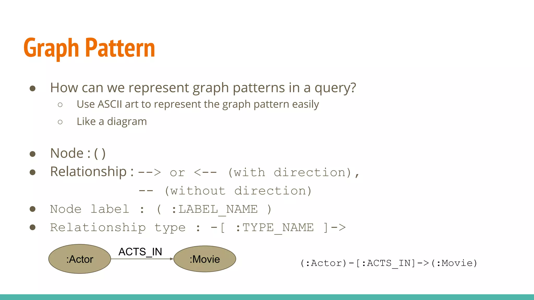 Graph Pattern
● How can we represent graph patterns in a query?
○ Use ASCII art to represent the graph pattern easily
○ Like a diagram
● Node : ( )
● Relationship : --> or <-- (with direction),
-- (without direction)
● Node label : ( :LABEL_NAME )
● Relationship type : -[ :TYPE_NAME ]->
:Actor :Movie
ACTS_IN
(:Actor)-[:ACTS_IN]->(:Movie)
 