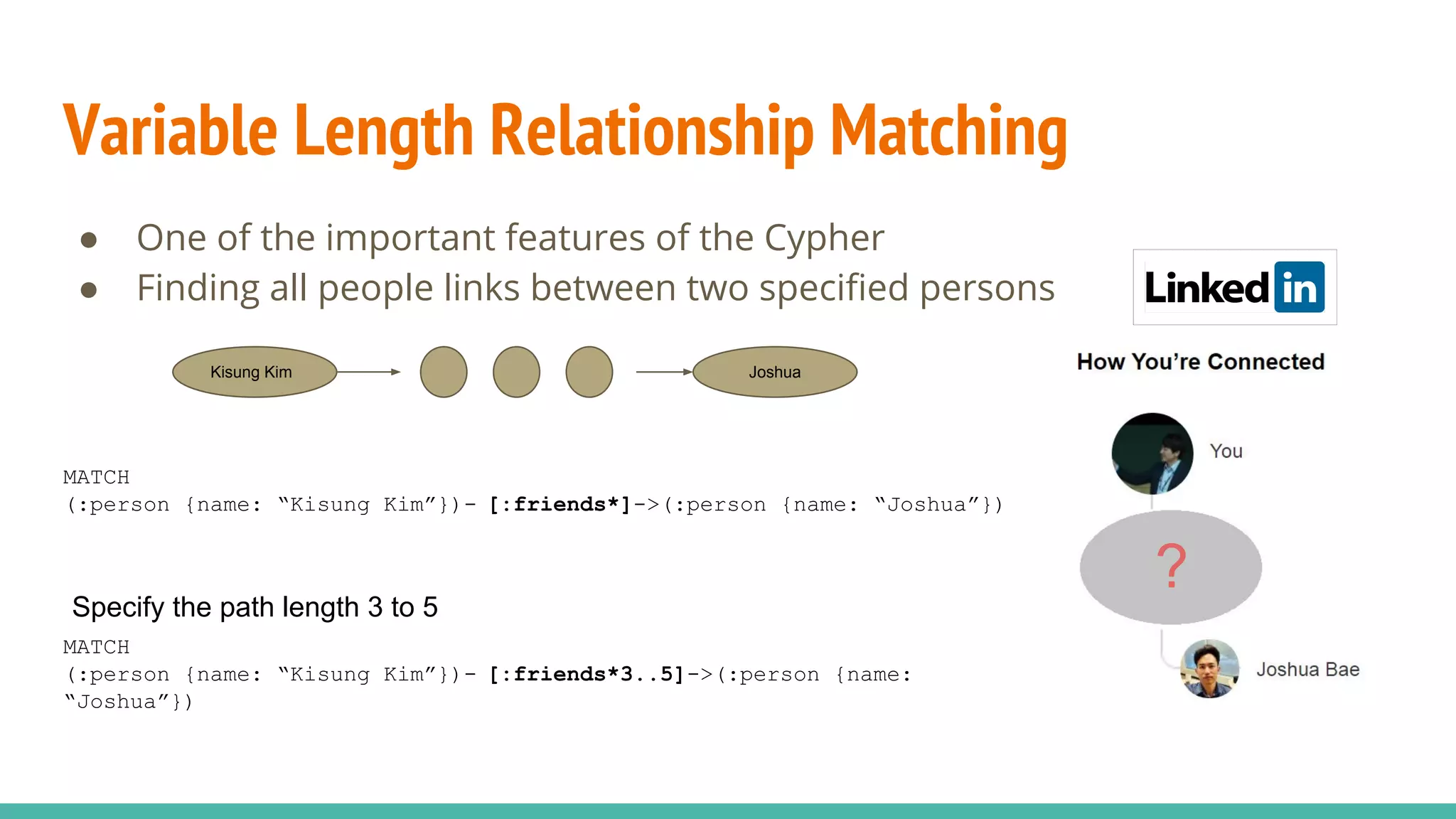 Variable Length Relationship Matching
● One of the important features of the Cypher
● Finding all people links between two specified persons
Kisung Kim Joshua
MATCH
(:person {name: “Kisung Kim”})- [:friends*]->(:person {name: “Joshua”})
MATCH
(:person {name: “Kisung Kim”})- [:friends*3..5]->(:person {name:
“Joshua”})
Specify the path length 3 to 5
?
 