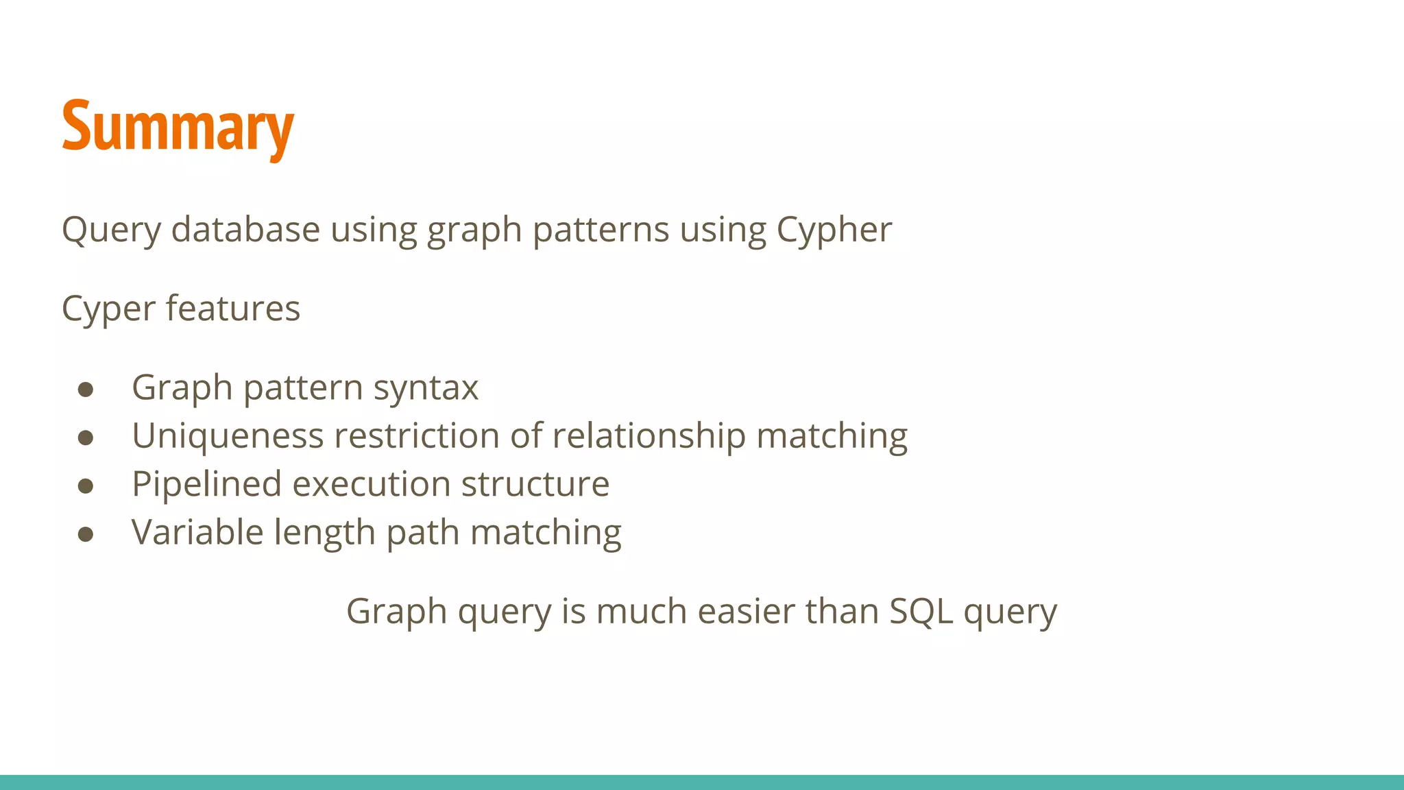 Summary
Query database using graph patterns using Cypher
Cyper features
● Graph pattern syntax
● Uniqueness restriction of relationship matching
● Pipelined execution structure
● Variable length path matching
Graph query is much easier than SQL query
 