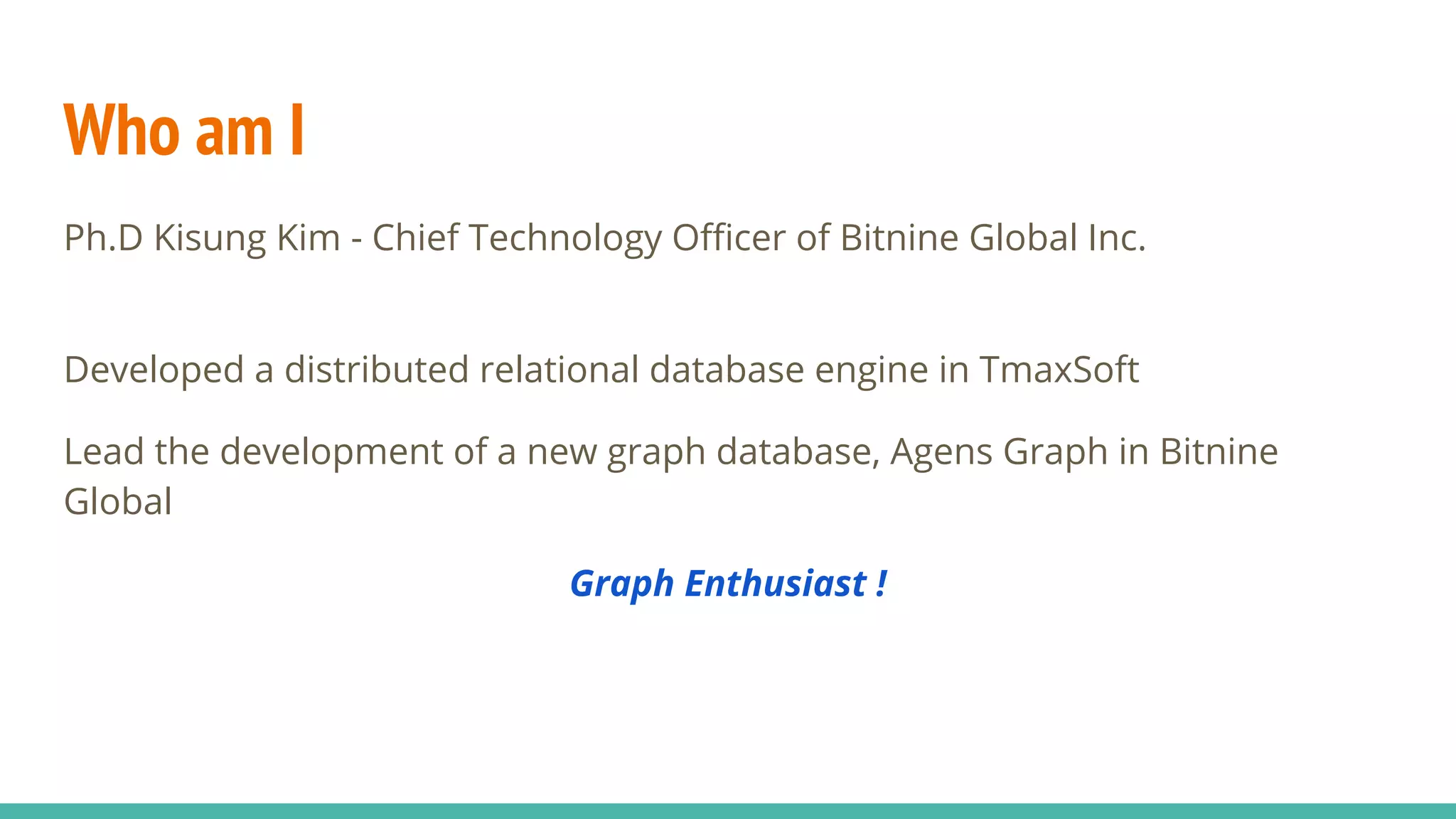 Who am I
Ph.D Kisung Kim - Chief Technology Officer of Bitnine Global Inc.
Developed a distributed relational database engine in TmaxSoft
Lead the development of a new graph database, Agens Graph in Bitnine
Global
Graph Enthusiast !
 