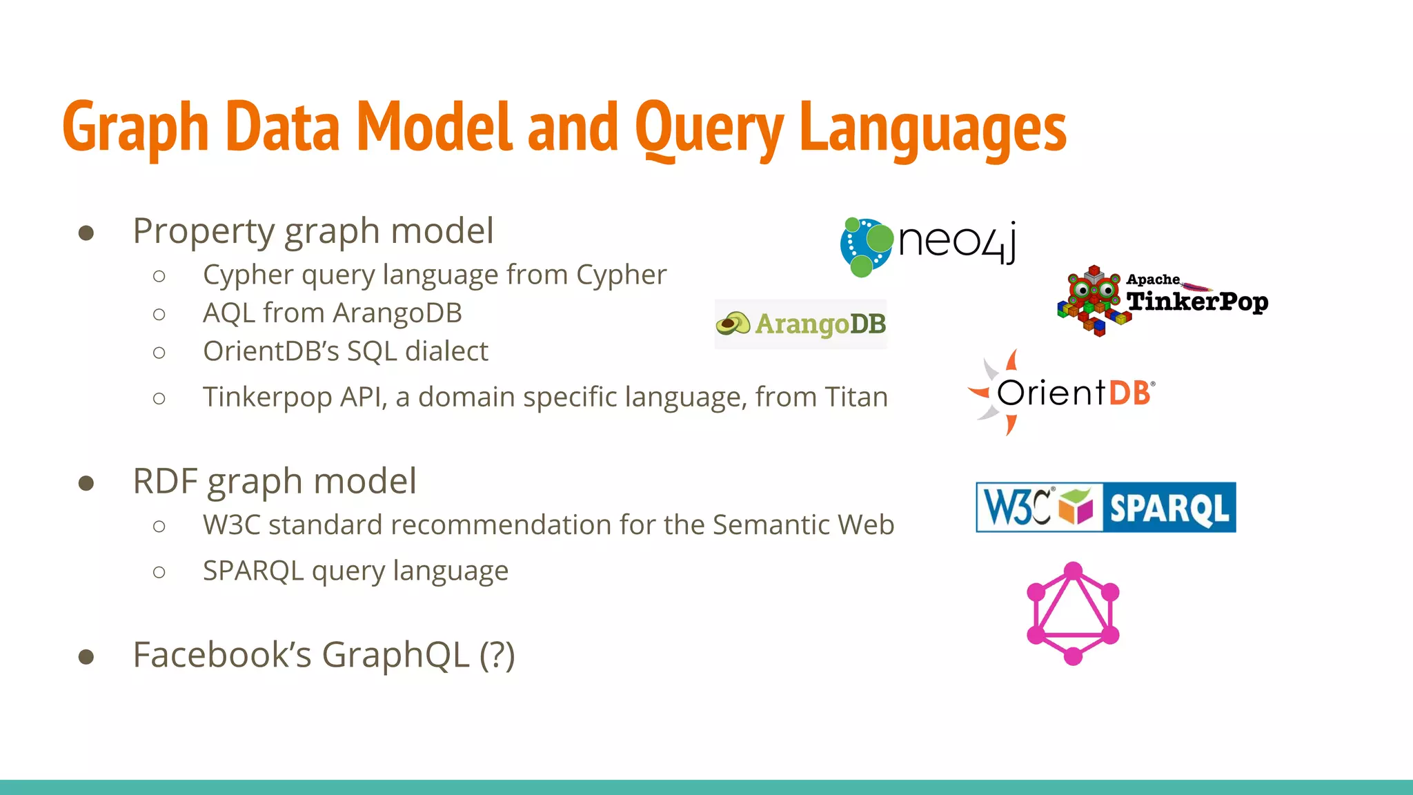 Graph Data Model and Query Languages
● Property graph model
○ Cypher query language from Cypher
○ AQL from ArangoDB
○ OrientDB’s SQL dialect
○ Tinkerpop API, a domain specific language, from Titan
● RDF graph model
○ W3C standard recommendation for the Semantic Web
○ SPARQL query language
● Facebook’s GraphQL (?)
 
