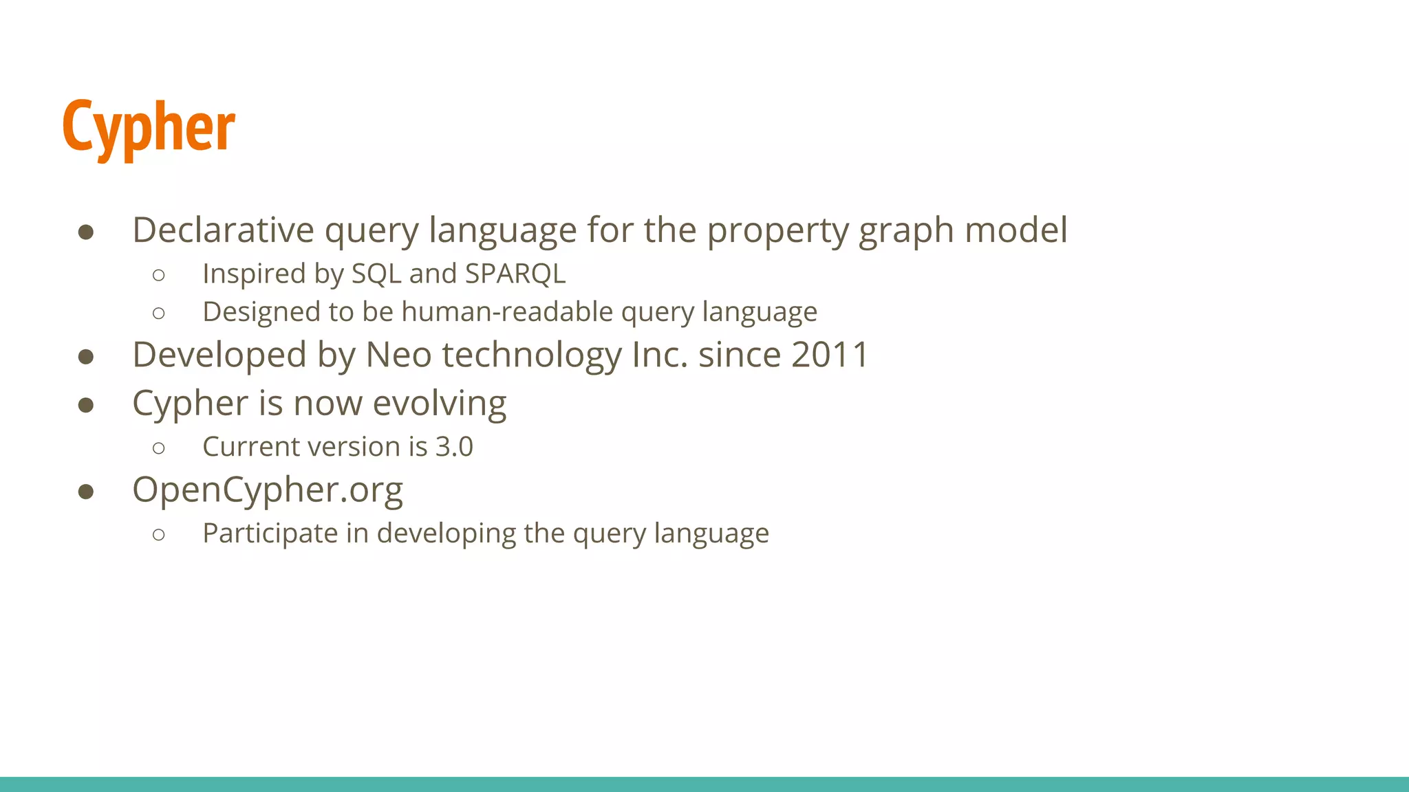 Cypher
● Declarative query language for the property graph model
○ Inspired by SQL and SPARQL
○ Designed to be human-readable query language
● Developed by Neo technology Inc. since 2011
● Cypher is now evolving
○ Current version is 3.0
● OpenCypher.org
○ Participate in developing the query language
 