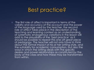 Best practice?
 The ﬁrst role of affect is important in terms of the
validity and accuracy of the account and the power
of the language used by the teacher, the second
role of affect takes place in the description of the
teaching and learning context as an understanding
of systematic endogenous variations in the lesson will
add to the plausibility of the ‘best practice’ as it
should be possible to repeat this one off great piece
of pedagogy. The teacher will not only have to think
about the formal impact of his or her writing style, and
the suitability for academic consumption, but also the
ways in which the writing deals with the speciﬁc
desires and power relationships as constituted by the
body of the class and how these may be transformed
from within.
 