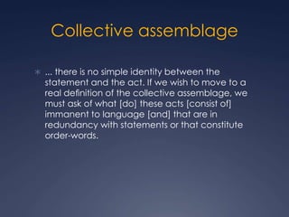 Collective assemblage
 ... there is no simple identity between the
statement and the act. If we wish to move to a
real deﬁnition of the collective assemblage, we
must ask of what [do] these acts [consist of]
immanent to language [and] that are in
redundancy with statements or that constitute
order-words.
 