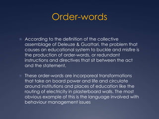 Order-words
 According to the deﬁnition of the collective
assemblage of Deleuze & Guattari, the problem that
causes an educational system to buckle and misﬁre is
the production of order-words, or redundant
instructions and directives that sit between the act
and the statement.
 These order-words are incorporeal transformations
that take on board power and life and circulate
around institutions and places of education like the
routing of electricity in plasterboard walls. The most
obvious example of this is the language involved with
behaviour management issues
 
