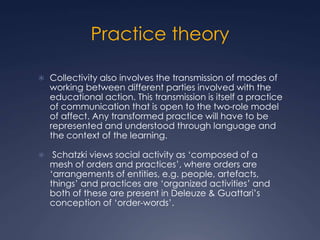 Practice theory
 Collectivity also involves the transmission of modes of
working between different parties involved with the
educational action. This transmission is itself a practice
of communication that is open to the two-role model
of affect. Any transformed practice will have to be
represented and understood through language and
the context of the learning.
 Schatzki views social activity as ‘composed of a
mesh of orders and practices’, where orders are
‘arrangements of entities, e.g. people, artefacts,
things’ and practices are ‘organized activities’ and
both of these are present in Deleuze & Guattari’s
conception of ‘order-words’.
 