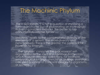 The Machinic Phylum
 For a blacksmith ‘it is not a question of imposing a
form upon matter but of elaborating an increasingly
rich and consistent material, the better to tap
coincidentally intense forces’….
 Machinic’ refers to the combinatorial diversity of the
elements of a system. The more diversity and
heterogeneity there is the greater the potential for
novelties to emerge.
 …the ‘phylum’ connotes the processes of self-
organization or the idea of a common body-plan,
which through different operations, for example,
embryological foldings, stretchings, pullings, pushings,
can yield a variety of concrete designs for organisms
or systems.
 
