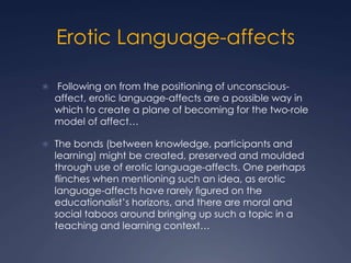 Erotic Language-affects
 Following on from the positioning of unconscious-
affect, erotic language-affects are a possible way in
which to create a plane of becoming for the two-role
model of affect…
 The bonds (between knowledge, participants and
learning) might be created, preserved and moulded
through use of erotic language-affects. One perhaps
ﬂinches when mentioning such an idea, as erotic
language-affects have rarely ﬁgured on the
educationalist’s horizons, and there are moral and
social taboos around bringing up such a topic in a
teaching and learning context…
 
