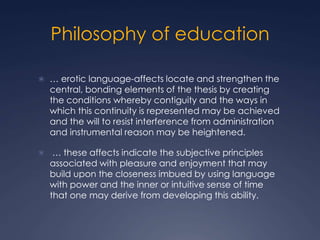 Philosophy of education
 … erotic language-affects locate and strengthen the
central, bonding elements of the thesis by creating
the conditions whereby contiguity and the ways in
which this continuity is represented may be achieved
and the will to resist interference from administration
and instrumental reason may be heightened.
 … these affects indicate the subjective principles
associated with pleasure and enjoyment that may
build upon the closeness imbued by using language
with power and the inner or intuitive sense of time
that one may derive from developing this ability.
 