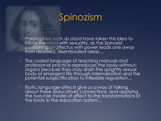 Spinozism
 Philosophers such as Lloyd have taken this idea to
infuse the mind with sexuality, as the Spinozist
positioning of affectus with power leads one away
from desexed, disembodied ideas…
 The coded language of teaching manuals and
professional practice reproduces the body-without-
organs because they may drain the sprightly sexual
body of emergent life through internalisation and the
potential subjectiﬁcation to inﬂexible regulation…
 Erotic language-affects give us a way of talking
about these (educative) connections, and applying
the two-role model of affect to the transformations of
the body in the education system…
 