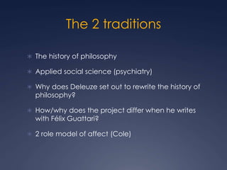 The 2 traditions
 The history of philosophy
 Applied social science (psychiatry)
 Why does Deleuze set out to rewrite the history of
philosophy?
 How/why does the project differ when he writes
with Félix Guattari?
 2 role model of affect (Cole)
 