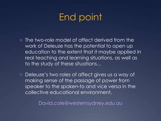 End point
 The two-role model of affect derived from the
work of Deleuze has the potential to open up
education to the extent that it maybe applied in
real teaching and learning situations, as well as
to the study of these situations…
 Deleuze’s two roles of affect gives us a way of
making sense of the passage of power from
speaker to the spoken-to and vice versa in the
collective educational environment.
David.cole@westernsydney.edu.au
 