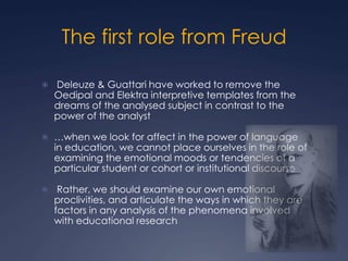 The first role from Freud
 Deleuze & Guattari have worked to remove the
Oedipal and Elektra interpretive templates from the
dreams of the analysed subject in contrast to the
power of the analyst
 …when we look for affect in the power of language
in education, we cannot place ourselves in the role of
examining the emotional moods or tendencies of a
particular student or cohort or institutional discourse
 Rather, we should examine our own emotional
proclivities, and articulate the ways in which they are
factors in any analysis of the phenomena involved
with educational research
 