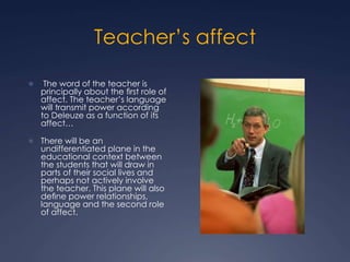 Teacher’s affect
 The word of the teacher is
principally about the ﬁrst role of
affect. The teacher’s language
will transmit power according
to Deleuze as a function of its
affect…
 There will be an
undifferentiated plane in the
educational context between
the students that will draw in
parts of their social lives and
perhaps not actively involve
the teacher. This plane will also
deﬁne power relationships,
language and the second role
of affect.
 