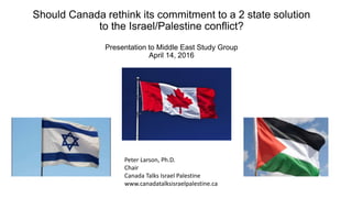 Should Canada rethink its commitment to a 2 state solution
to the Israel/Palestine conflict?
Presentation to Middle East Study Group
April 14, 2016
Peter Larson, Ph.D.
Chair
Canada Talks Israel Palestine
www.canadatalksisraelpalestine.ca
 
